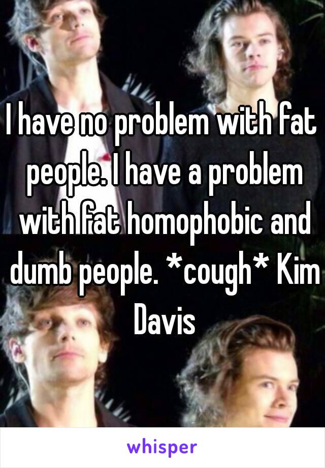 I have no problem with fat people. I have a problem with fat homophobic and dumb people. *cough* Kim Davis