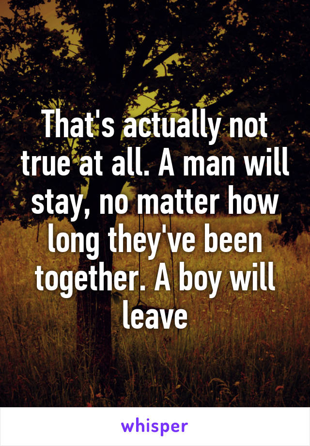 That's actually not true at all. A man will stay, no matter how long they've been together. A boy will leave