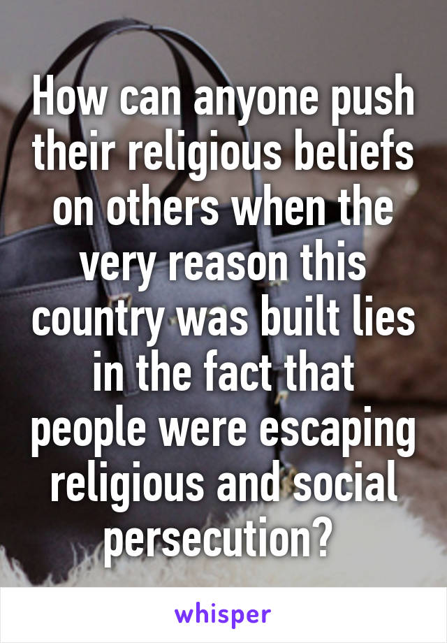 How can anyone push their religious beliefs on others when the very reason this country was built lies in the fact that people were escaping religious and social persecution? 