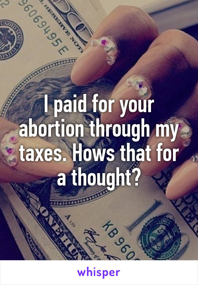 I paid for your abortion through my taxes. Hows that for a thought?