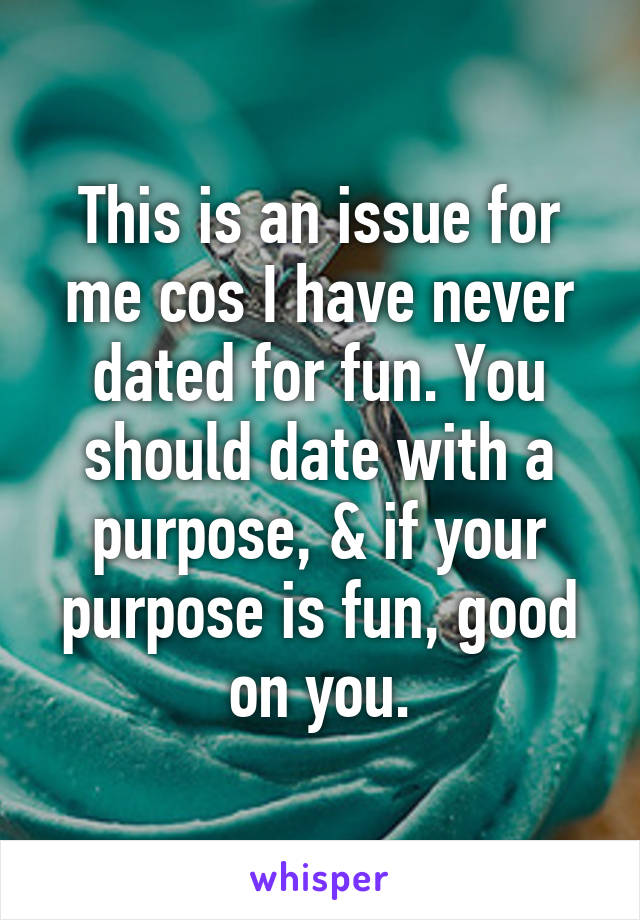 This is an issue for me cos I have never dated for fun. You should date with a purpose, & if your purpose is fun, good on you.