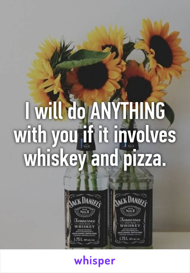 I will do ANYTHING with you if it involves whiskey and pizza.