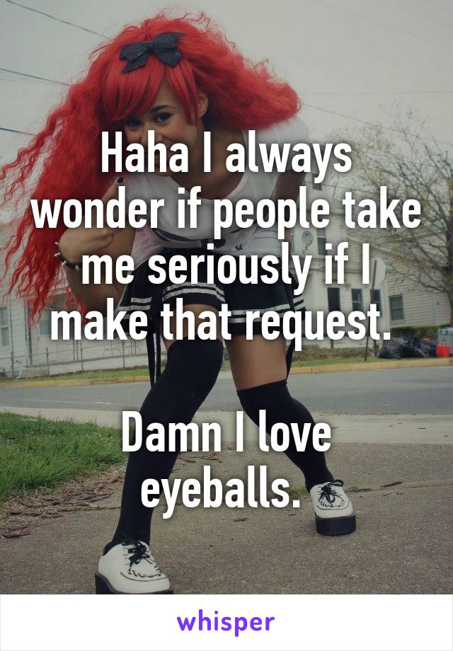 Haha I always wonder if people take me seriously if I make that request. 

Damn I love eyeballs. 