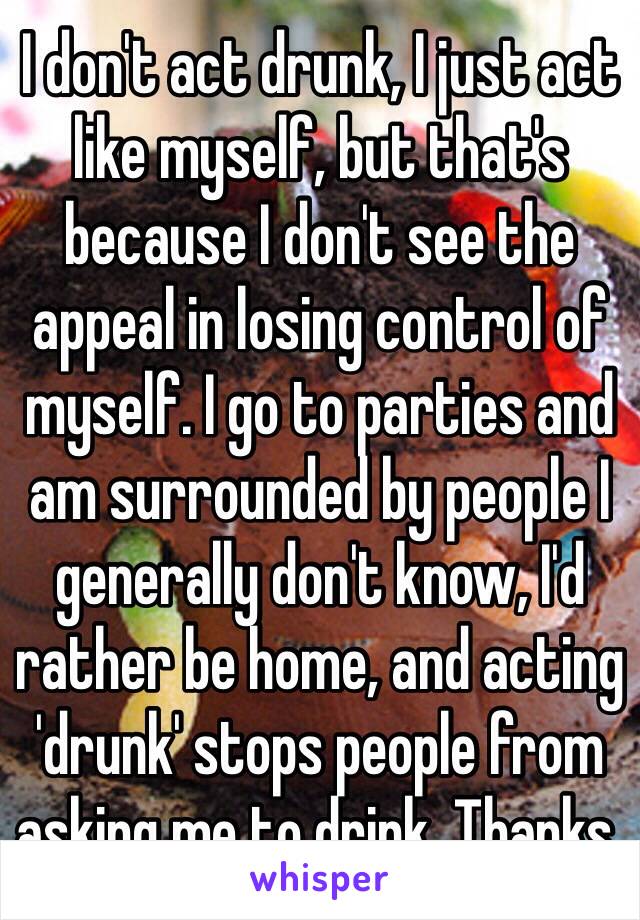 I don't act drunk, I just act like myself, but that's because I don't see the appeal in losing control of myself. I go to parties and am surrounded by people I generally don't know, I'd rather be home, and acting 'drunk' stops people from asking me to drink. Thanks.