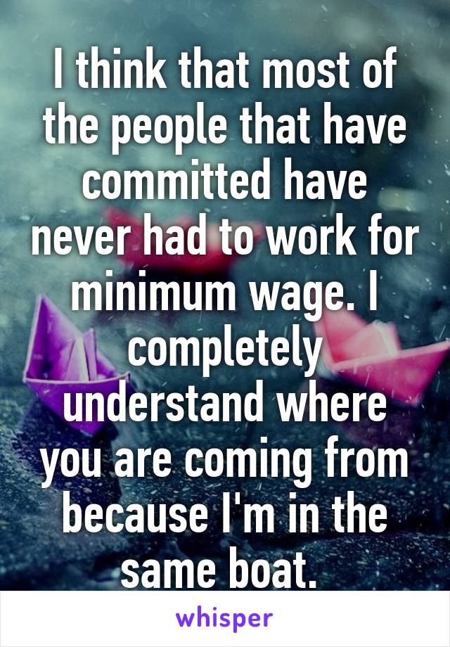 I think that most of the people that have committed have never had to work for minimum wage. I completely understand where you are coming from because I'm in the same boat. 