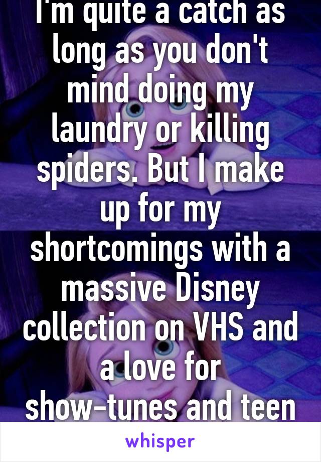 I'm quite a catch as long as you don't mind doing my laundry or killing spiders. But I make up for my shortcomings with a massive Disney collection on VHS and a love for show-tunes and teen dramas. LIKE GLEE