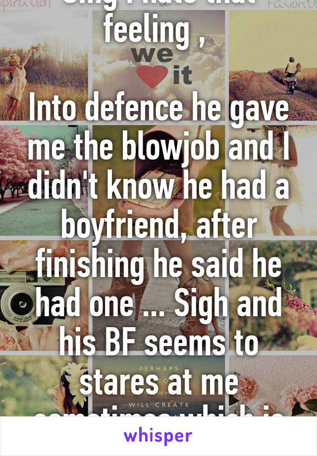 Omg I hate that feeling , 

Into defence he gave me the blowjob and I didn't know he had a boyfriend, after finishing he said he had one ... Sigh and his BF seems to stares at me sometimes which is creepy 