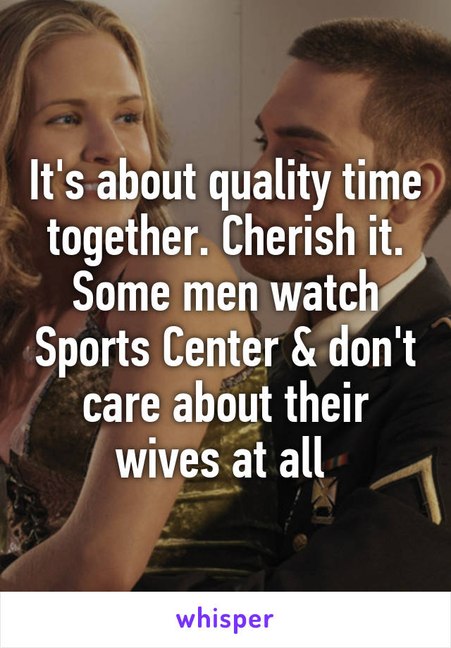 It's about quality time together. Cherish it. Some men watch Sports Center & don't care about their wives at all 