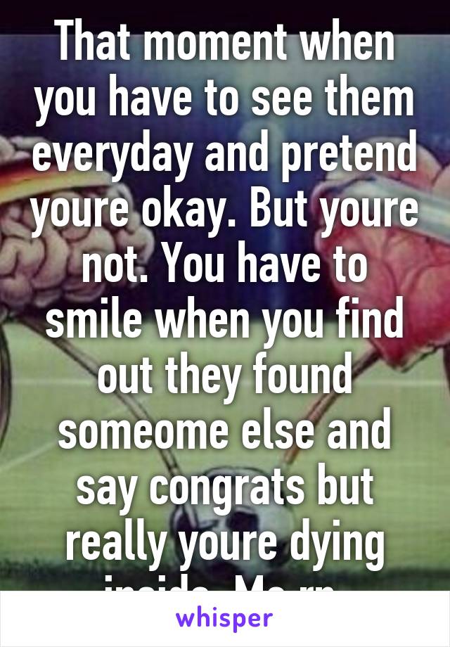 That moment when you have to see them everyday and pretend youre okay. But youre not. You have to smile when you find out they found someome else and say congrats but really youre dying inside. Me rn.