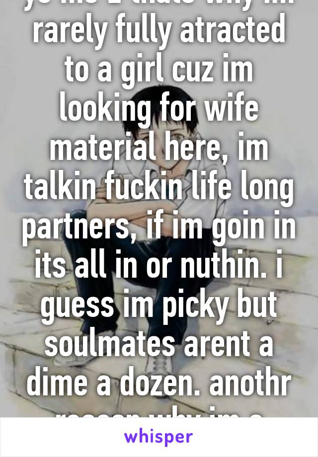 ye me 2 thats why im rarely fully atracted to a girl cuz im looking for wife material here, im talkin fuckin life long partners, if im goin in its all in or nuthin. i guess im picky but soulmates arent a dime a dozen. anothr reason why im a virgin loser