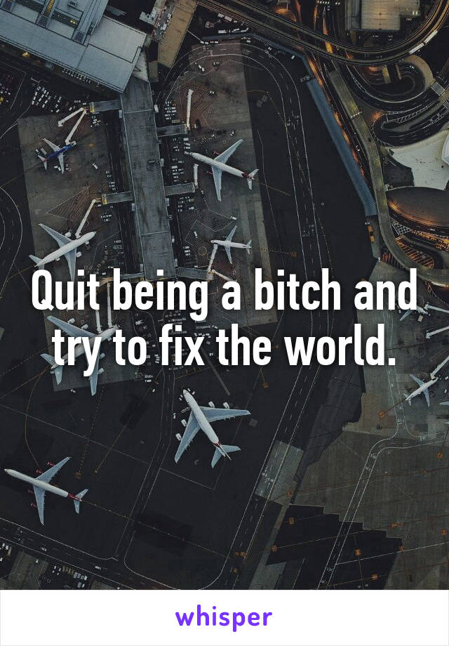 Quit being a bitch and try to fix the world.