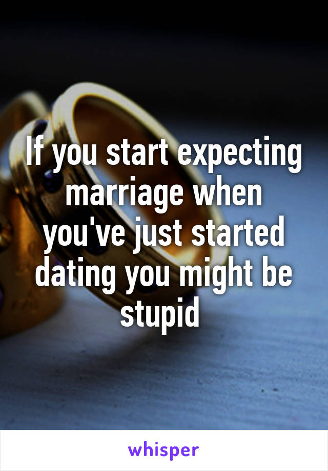 If you start expecting marriage when you've just started dating you might be stupid 