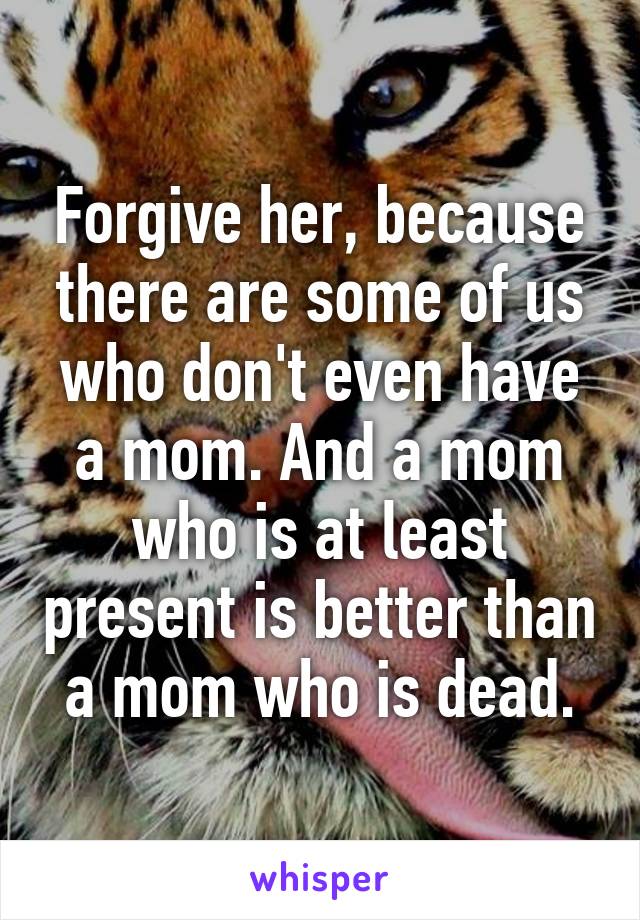 Forgive her, because there are some of us who don't even have a mom. And a mom who is at least present is better than a mom who is dead.