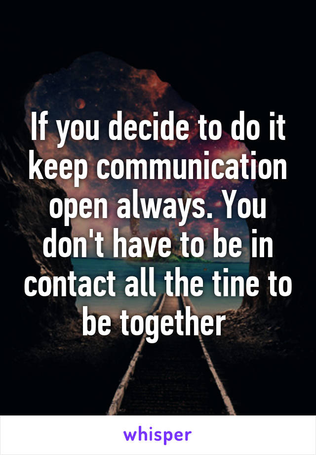 If you decide to do it keep communication open always. You don't have to be in contact all the tine to be together 