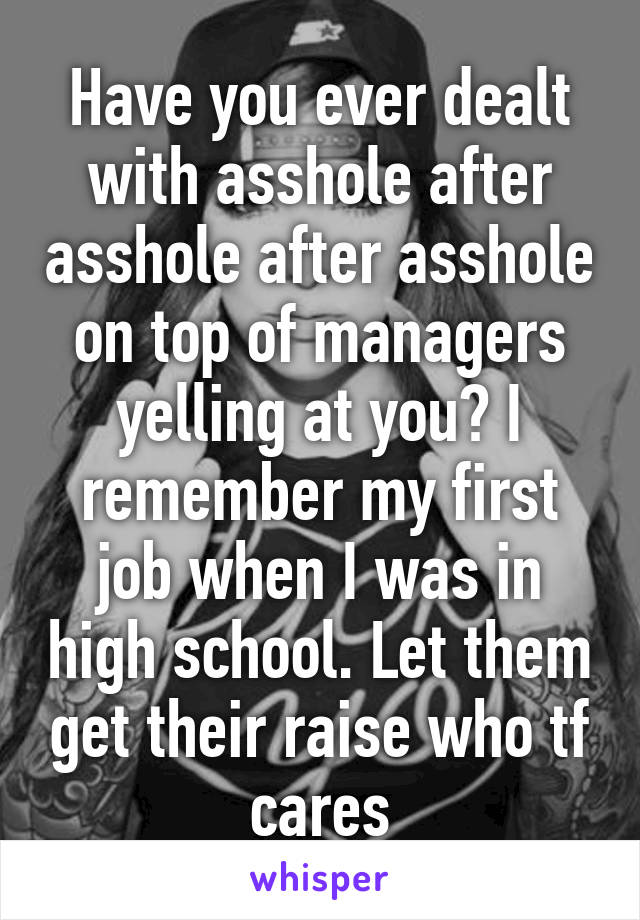 Have you ever dealt with asshole after asshole after asshole on top of managers yelling at you? I remember my first job when I was in high school. Let them get their raise who tf cares