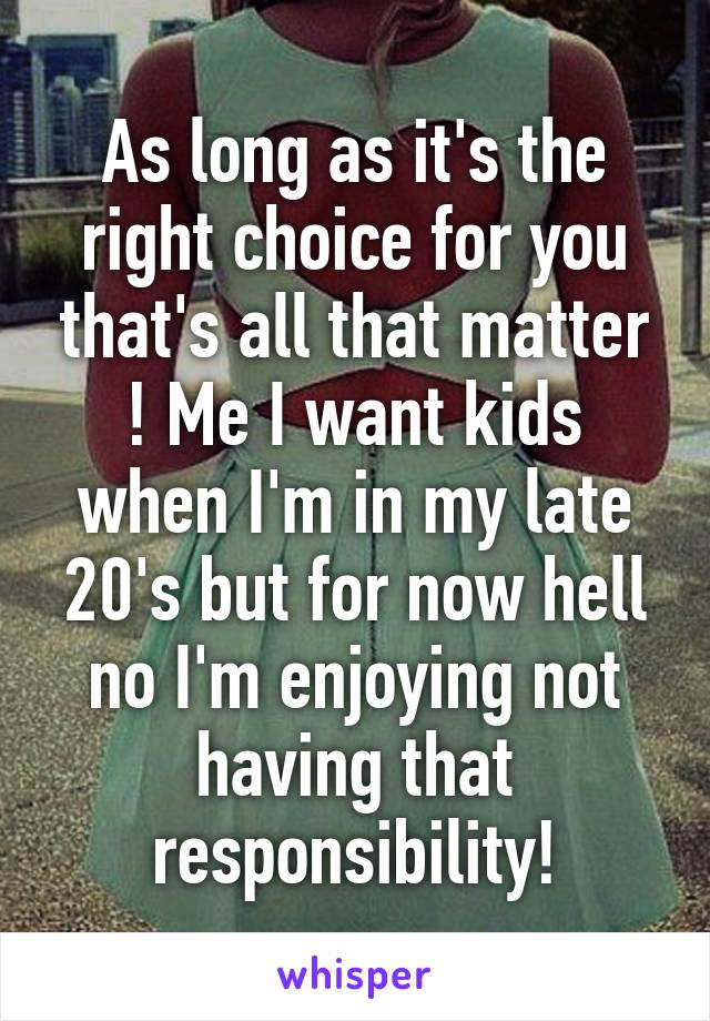 As long as it's the right choice for you that's all that matter ! Me I want kids when I'm in my late 20's but for now hell no I'm enjoying not having that responsibility!