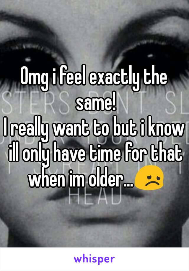 Omg i feel exactly the same!
I really want to but i know ill only have time for that when im older...😞