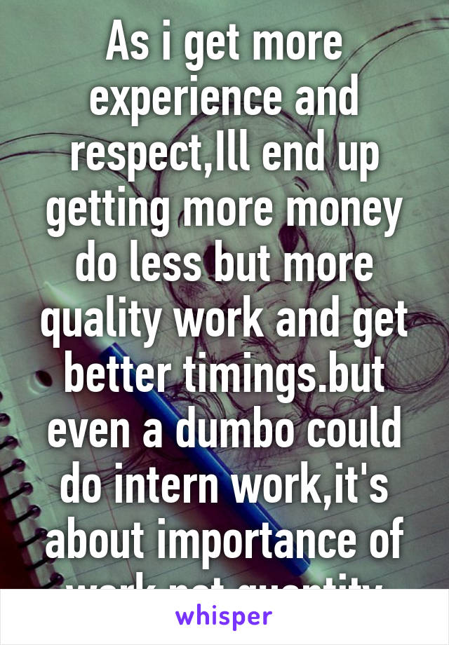 As i get more experience and respect,Ill end up getting more money do less but more quality work and get better timings.but even a dumbo could do intern work,it's about importance of work not quantity