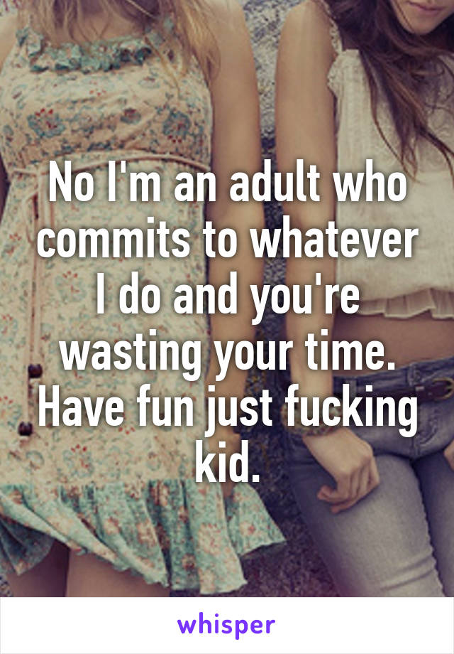 No I'm an adult who commits to whatever I do and you're wasting your time. Have fun just fucking kid.