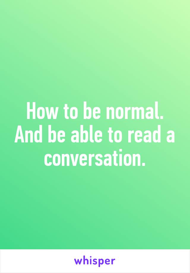 How to be normal. And be able to read a conversation.