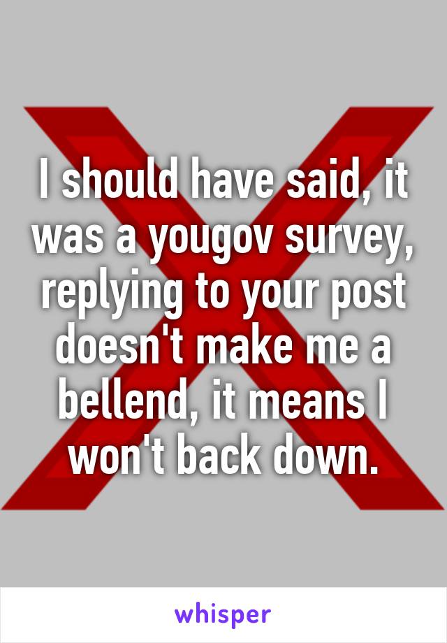 I should have said, it was a yougov survey, replying to your post doesn't make me a bellend, it means I won't back down.