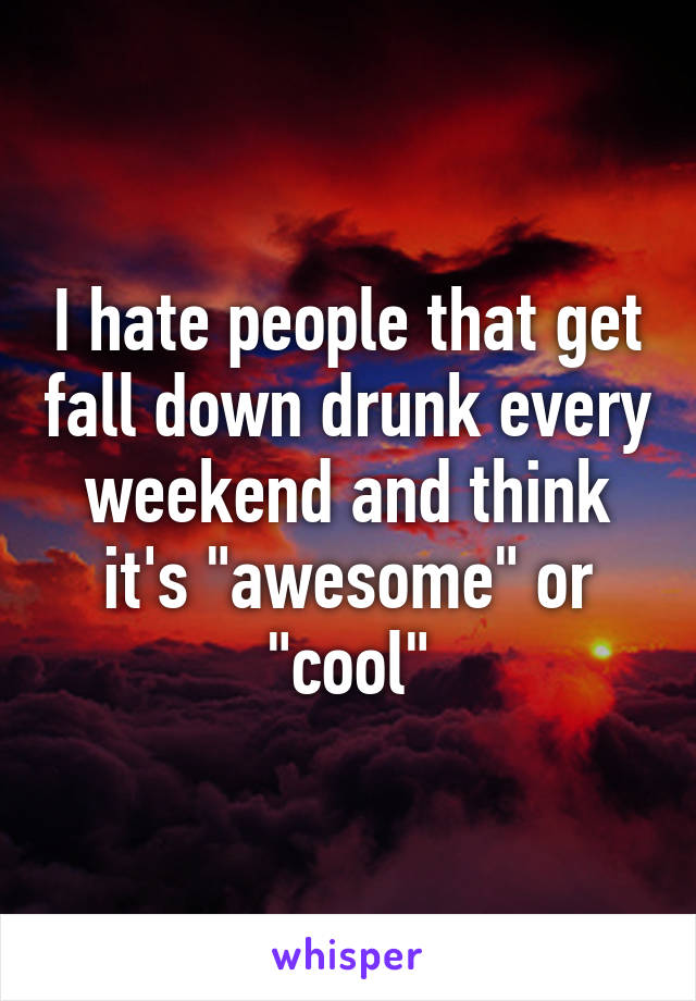 I hate people that get fall down drunk every weekend and think it's "awesome" or "cool"