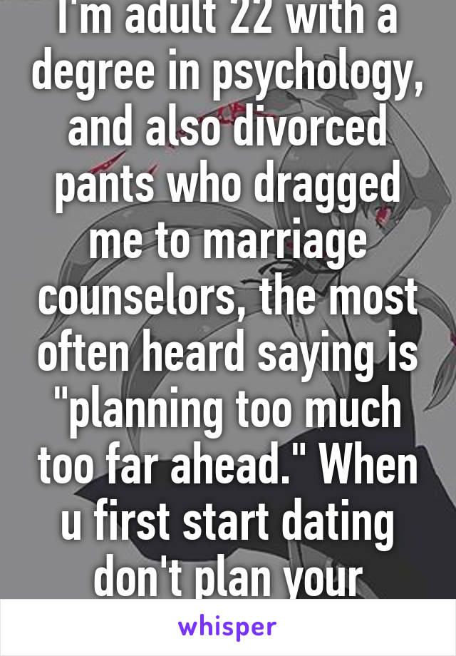 I'm adult 22 with a degree in psychology, and also divorced pants who dragged me to marriage counselors, the most often heard saying is "planning too much too far ahead." When u first start dating don't plan your wedding 