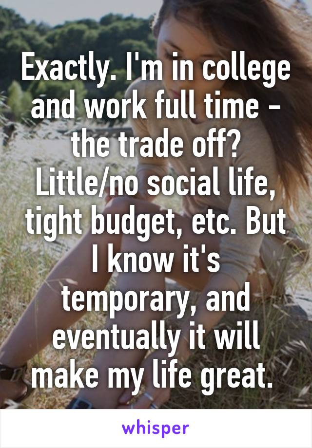 Exactly. I'm in college and work full time - the trade off? Little/no social life, tight budget, etc. But I know it's temporary, and eventually it will make my life great. 