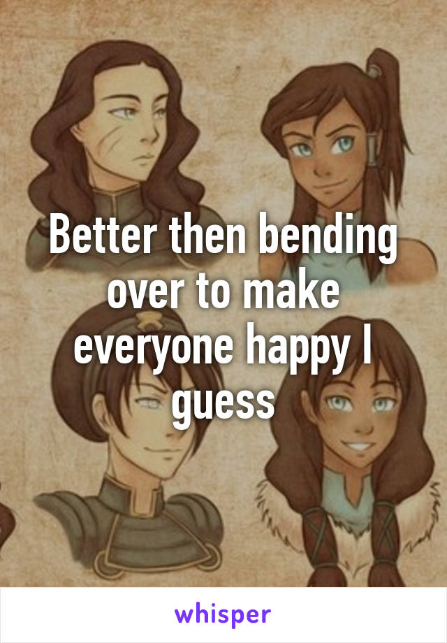 Better then bending over to make everyone happy I guess