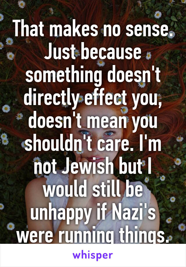 That makes no sense. Just because something doesn't directly effect you, doesn't mean you shouldn't care. I'm not Jewish but I would still be unhappy if Nazi's were running things.