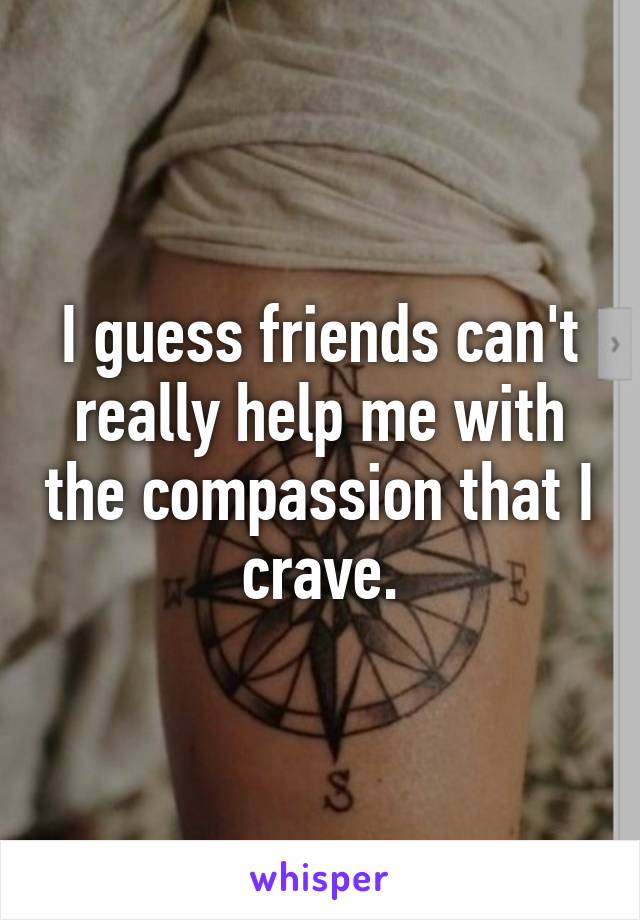 I guess friends can't really help me with the compassion that I crave.