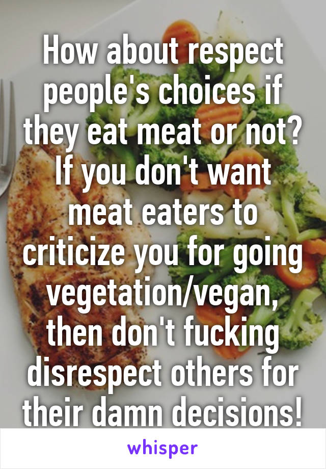 How about respect people's choices if they eat meat or not? If you don't want meat eaters to criticize you for going vegetation/vegan, then don't fucking disrespect others for their damn decisions!