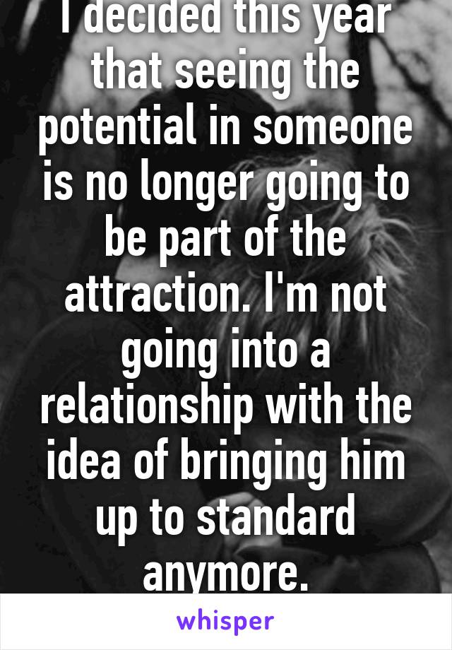 I decided this year that seeing the potential in someone is no longer going to be part of the attraction. I'm not going into a relationship with the idea of bringing him up to standard anymore.
😊