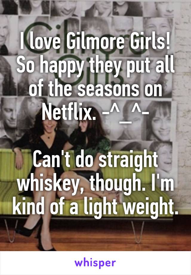 I love Gilmore Girls! So happy they put all of the seasons on Netflix. -^_^-

Can't do straight whiskey, though. I'm kind of a light weight. 