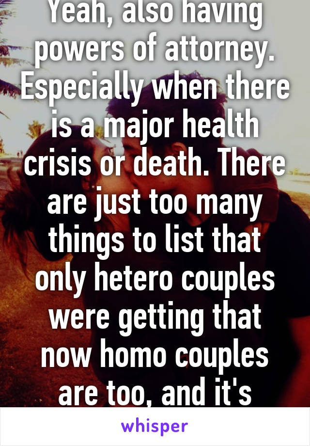 Yeah, also having powers of attorney. Especially when there is a major health crisis or death. There are just too many things to list that only hetero couples were getting that now homo couples are too, and it's great!