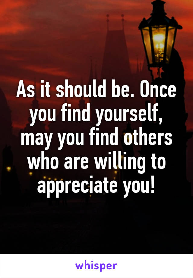 As it should be. Once you find yourself, may you find others who are willing to appreciate you!