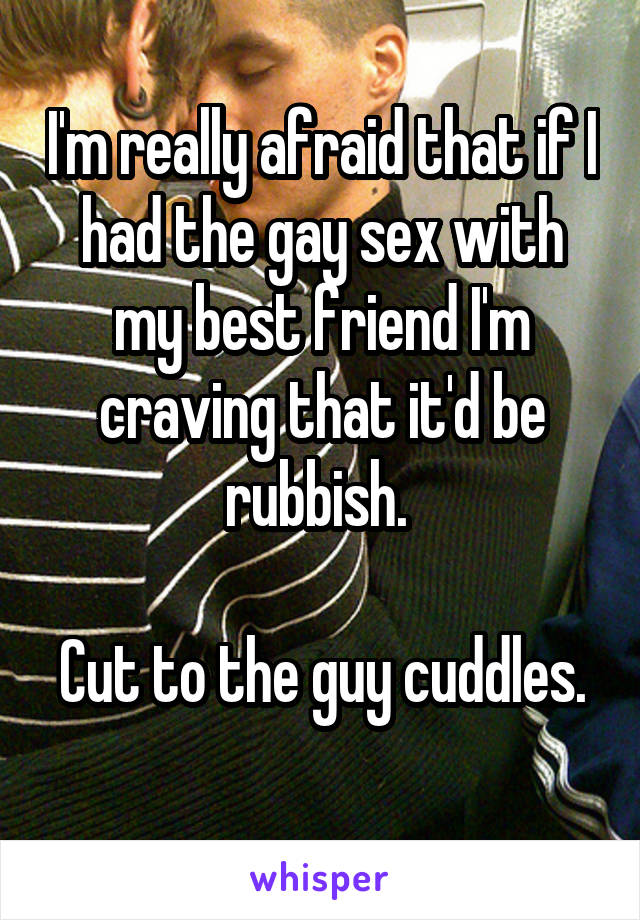 I'm really afraid that if I had the gay sex with my best friend I'm craving that it'd be rubbish. 

Cut to the guy cuddles. 