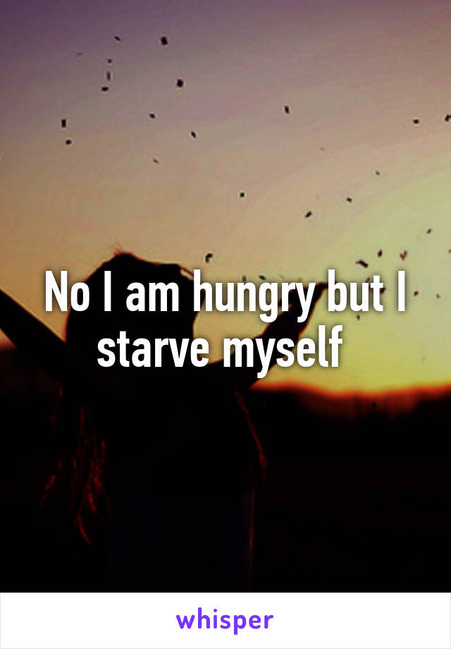 No I am hungry but I starve myself 