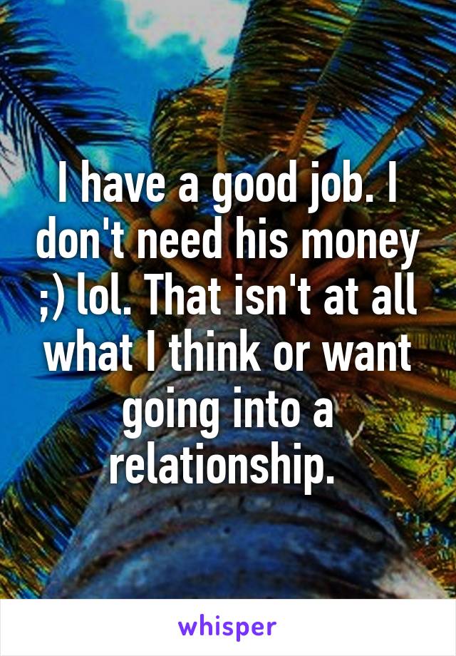 I have a good job. I don't need his money ;) lol. That isn't at all what I think or want going into a relationship. 