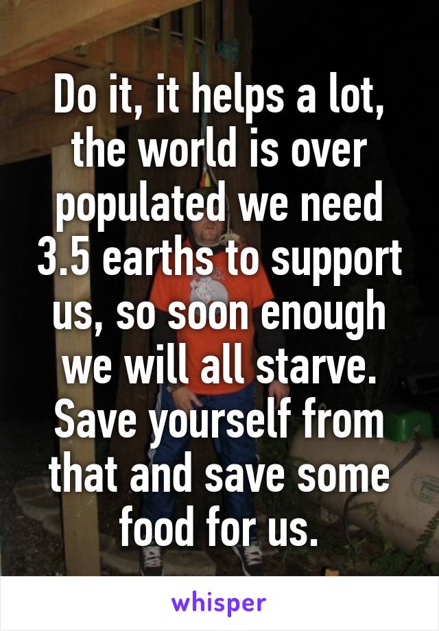 Do it, it helps a lot, the world is over populated we need 3.5 earths to support us, so soon enough we will all starve. Save yourself from that and save some food for us.