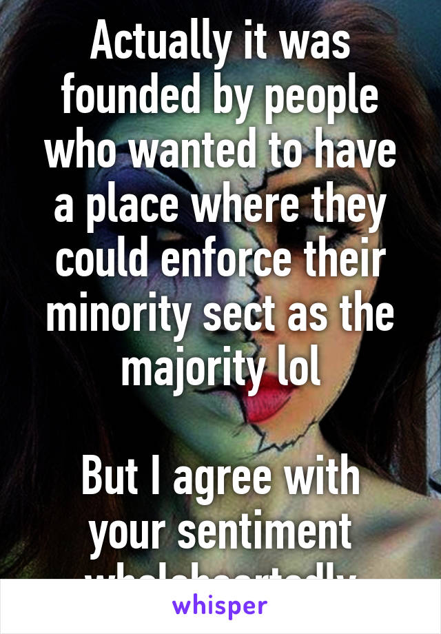 Actually it was founded by people who wanted to have a place where they could enforce their minority sect as the majority lol

But I agree with your sentiment wholeheartedly