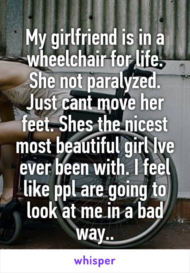 My girlfriend is in a wheelchair for life. She not paralyzed. Just cant move her feet. Shes the nicest most beautiful girl Ive ever been with. I feel like ppl are going to look at me in a bad way..