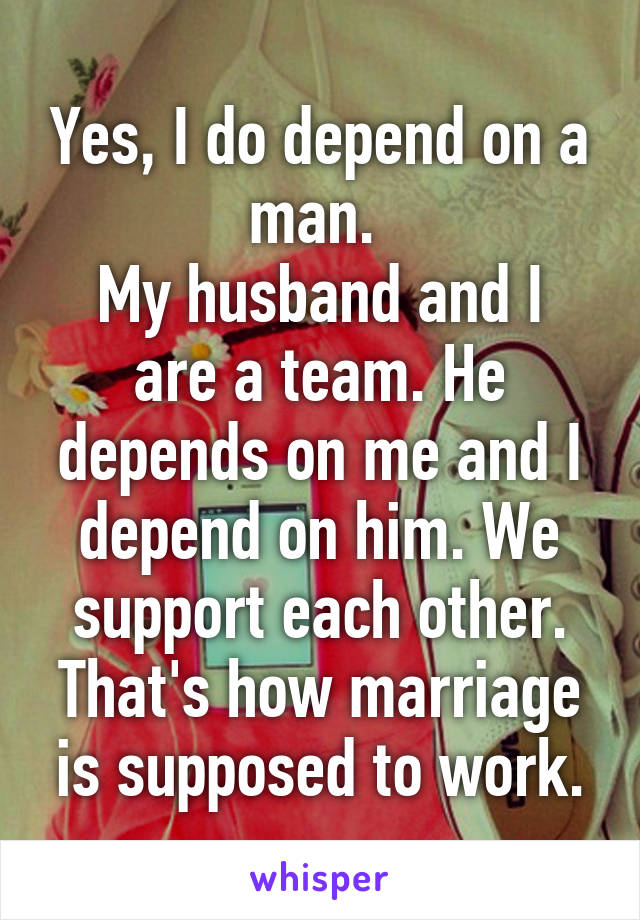 Yes, I do depend on a man. 
My husband and I are a team. He depends on me and I depend on him. We support each other. That's how marriage is supposed to work.