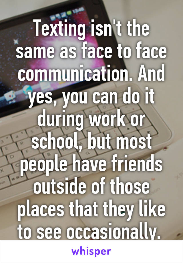 Texting isn't the same as face to face communication. And yes, you can do it during work or school, but most people have friends outside of those places that they like to see occasionally. 