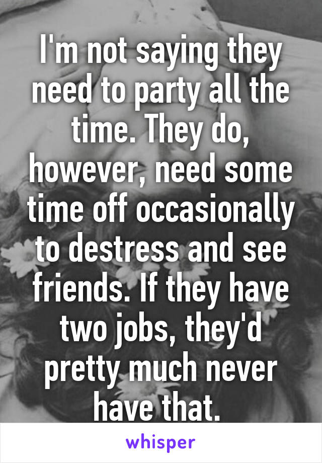 I'm not saying they need to party all the time. They do, however, need some time off occasionally to destress and see friends. If they have two jobs, they'd pretty much never have that. 