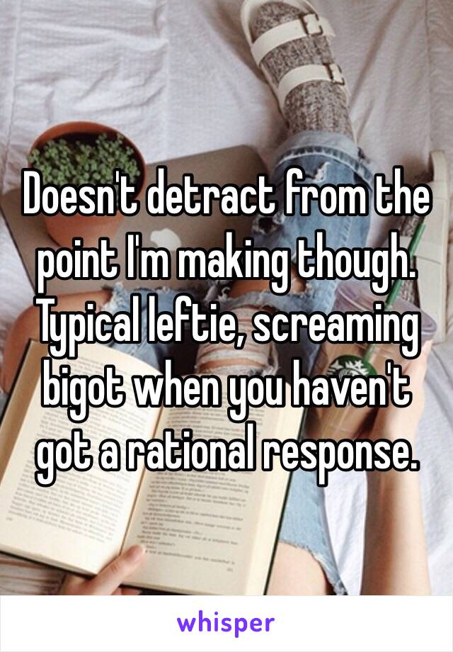 Doesn't detract from the point I'm making though. 
Typical leftie, screaming bigot when you haven't got a rational response.