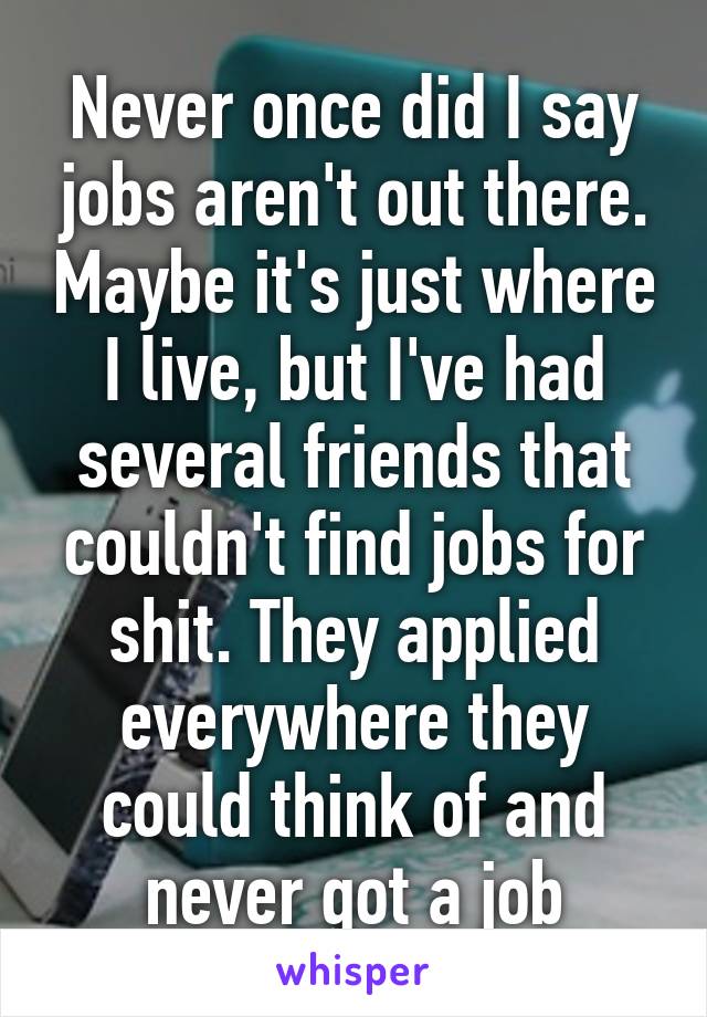 Never once did I say jobs aren't out there. Maybe it's just where I live, but I've had several friends that couldn't find jobs for shit. They applied everywhere they could think of and never got a job