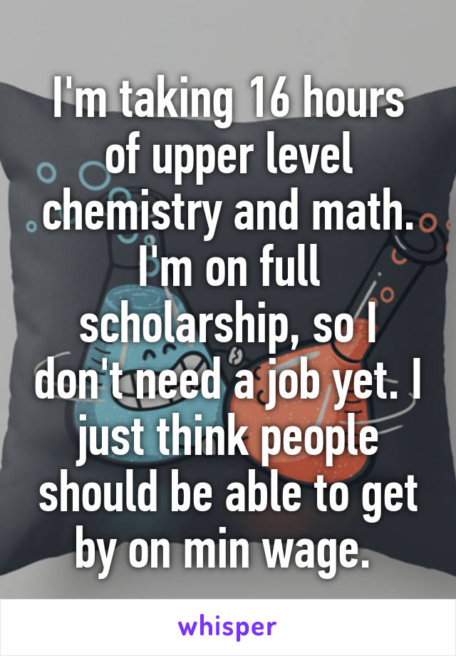 I'm taking 16 hours of upper level chemistry and math. I'm on full scholarship, so I don't need a job yet. I just think people should be able to get by on min wage. 