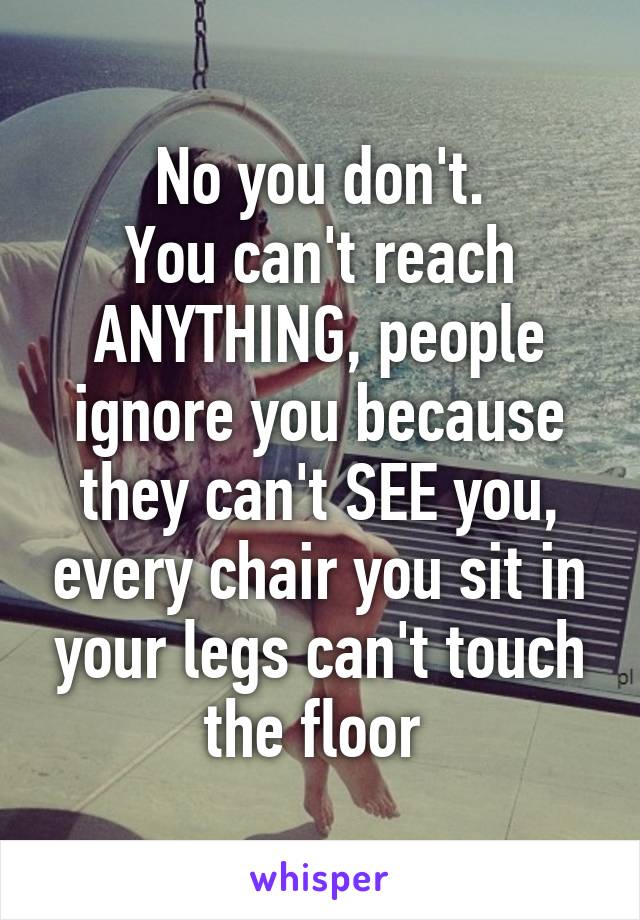 No you don't.
You can't reach ANYTHING, people ignore you because they can't SEE you, every chair you sit in your legs can't touch the floor 