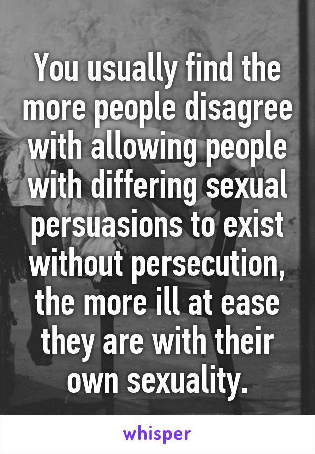 You usually find the more people disagree with allowing people with differing sexual persuasions to exist without persecution, the more ill at ease they are with their own sexuality.